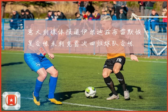 意大利媒体报道伊尔迪兹布雷默恢复合练米利克首次回归球队合练
