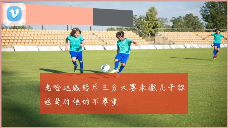 老哈达威怒斥三分大赛未邀儿子称这是对他的不尊重