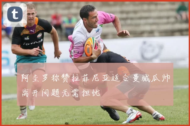 阿圭罗称赞拉菲尼亚适合曼城瓜帅离开问题无需担忧