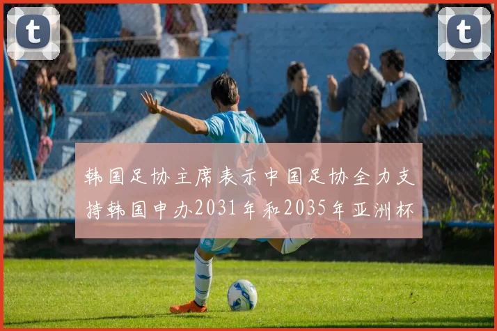 韩国足协主席表示中国足协全力支持韩国申办2031年和2035年亚洲杯赛事