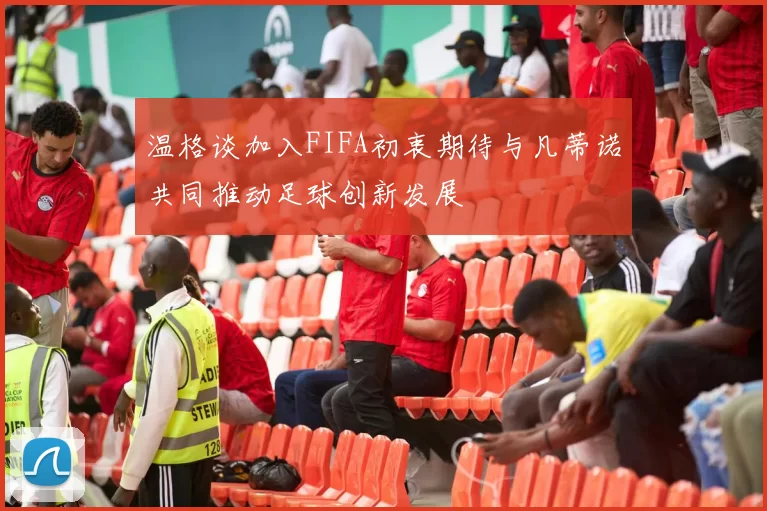 温格谈加入FIFA初衷期待与凡蒂诺共同推动足球创新发展