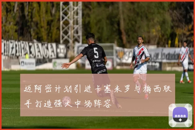 迈阿密计划引进卡塞米罗与梅西联手打造强大中场阵容