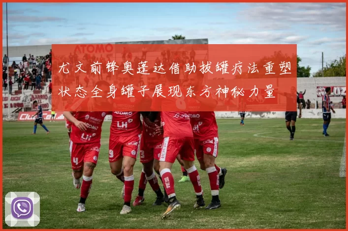 尤文前锋奥蓬达借助拔罐疗法重塑状态全身罐子展现东方神秘力量
