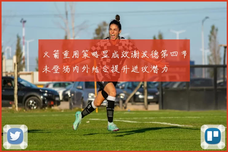 火箭重用策略显成效谢泼德第四节未登场内外结合提升进攻潜力