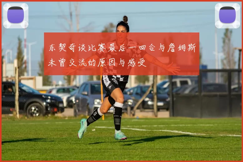 东契奇谈比赛最后一回合与詹姆斯未曾交流的原因与感受