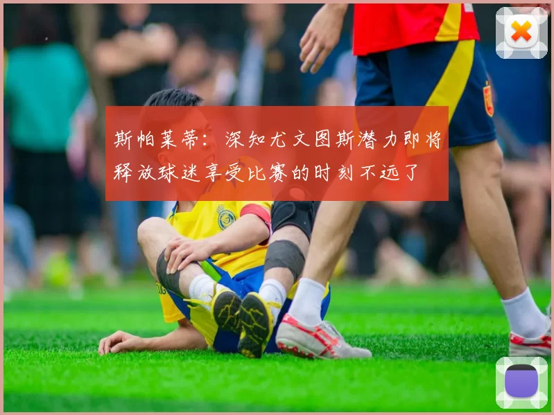 斯帕莱蒂：深知尤文图斯潜力即将释放球迷享受比赛的时刻不远了