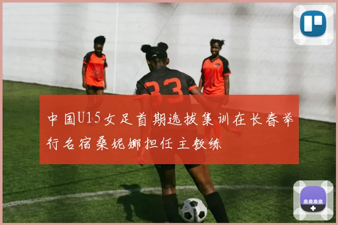 中国U15女足首期选拔集训在长春举行名宿桑妮娜担任主教练
