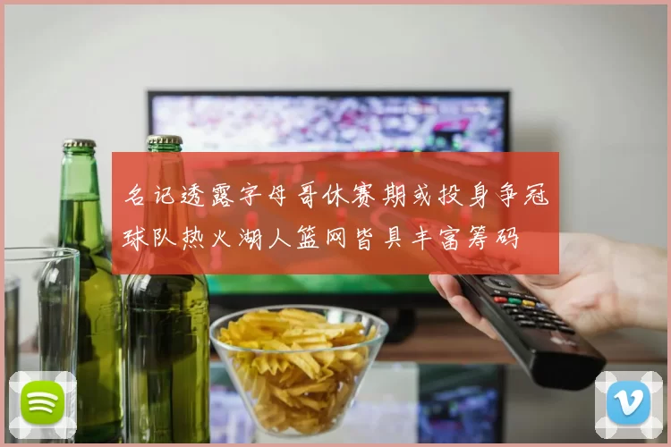 名记透露字母哥休赛期或投身争冠球队热火湖人篮网皆具丰富筹码