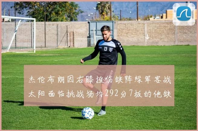 杰伦布朗因右膝挫伤缺阵绿军客战太阳面临挑战场均292分7板的他缺席影响大