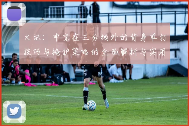 火记：申京在三分线外的背身单打技巧与掩护策略的全面解析与实用指南