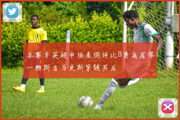 本赛季英超中场表现评比B费高居第一赖斯吉马良斯紧随其后