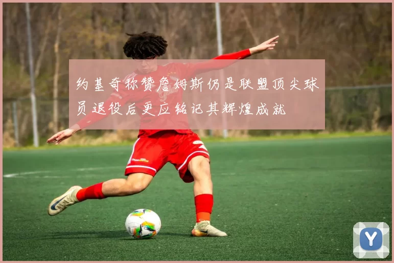 约基奇称赞詹姆斯仍是联盟顶尖球员退役后更应铭记其辉煌成就