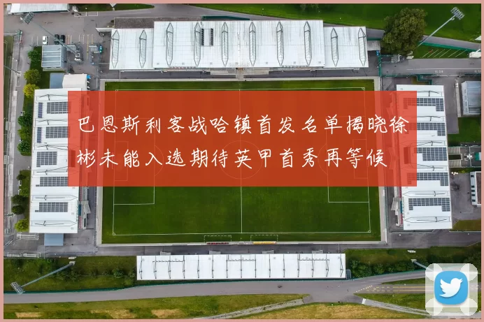 巴恩斯利客战哈镇首发名单揭晓徐彬未能入选期待英甲首秀再等候