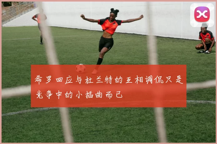 希罗回应与杜兰特的互相调侃只是竞争中的小插曲而已