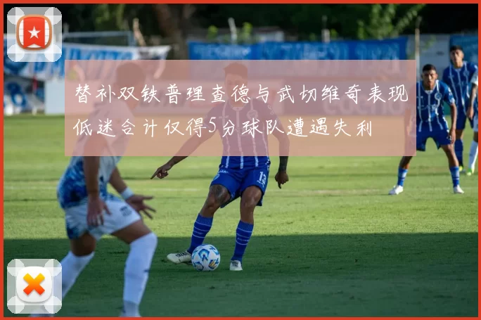 替补双铁普理查德与武切维奇表现低迷合计仅得5分球队遭遇失利