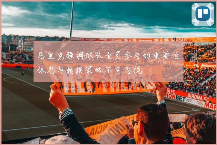恩里克强调球队全员参与的重要性休息与轮换策略不可忽视
