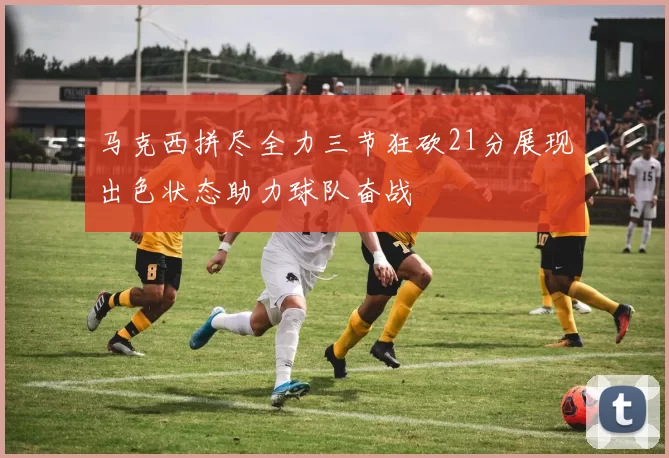 马克西拼尽全力三节狂砍21分展现出色状态助力球队奋战