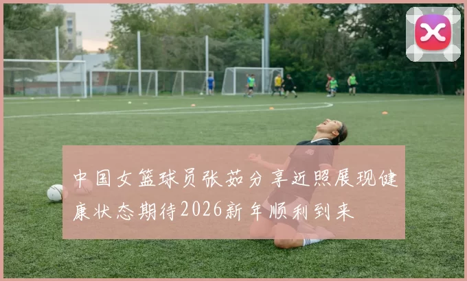 中国女篮球员张茹分享近照展现健康状态期待2026新年顺利到来