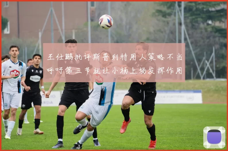 王仕鹏批评斯普利特用人策略不当呼吁第三节就让小杨上场发挥作用