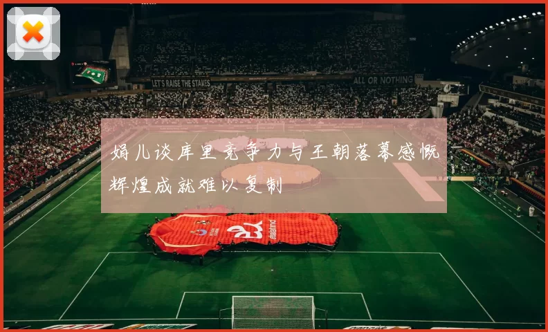 娟儿谈库里竞争力与王朝落幕感慨辉煌成就难以复制