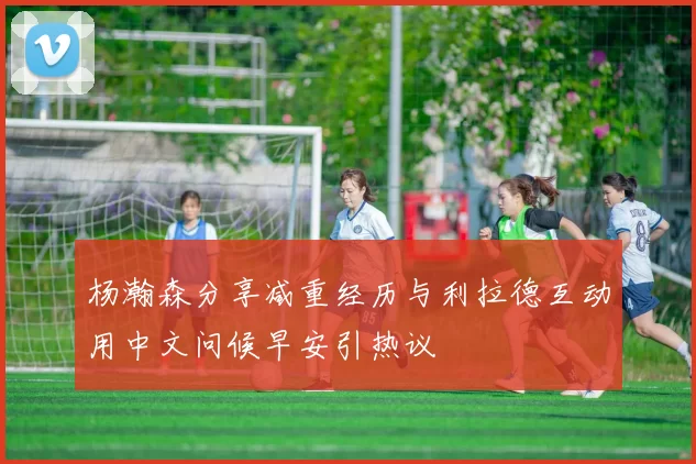 杨瀚森分享减重经历与利拉德互动用中文问候早安引热议