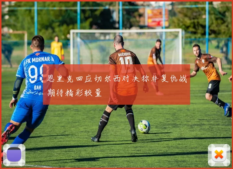 恩里克回应切尔西对决称非复仇战期待精彩较量