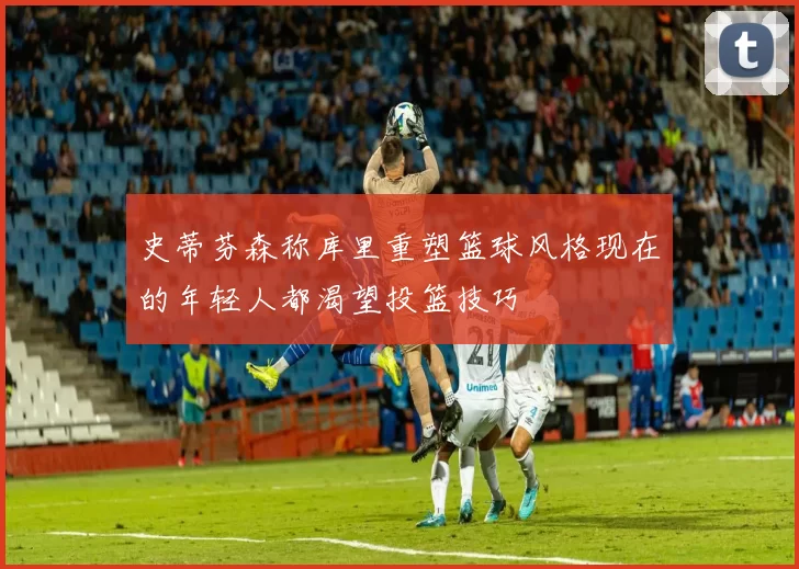 史蒂芬森称库里重塑篮球风格现在的年轻人都渴望投篮技巧
