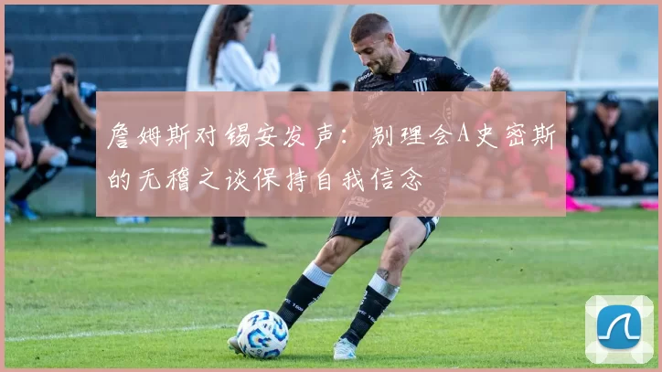 詹姆斯对锡安发声：别理会A史密斯的无稽之谈保持自我信念