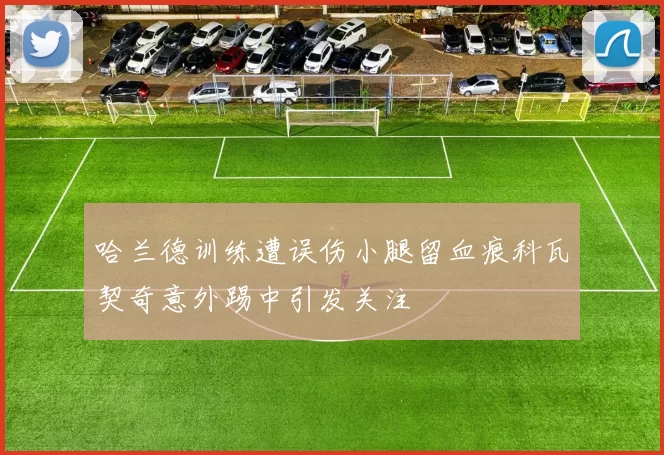 哈兰德训练遭误伤小腿留血痕科瓦契奇意外踢中引发关注